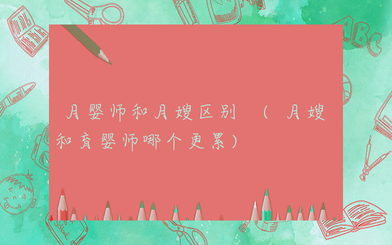 月婴师和月嫂区别 (月嫂和育婴师哪个更累)